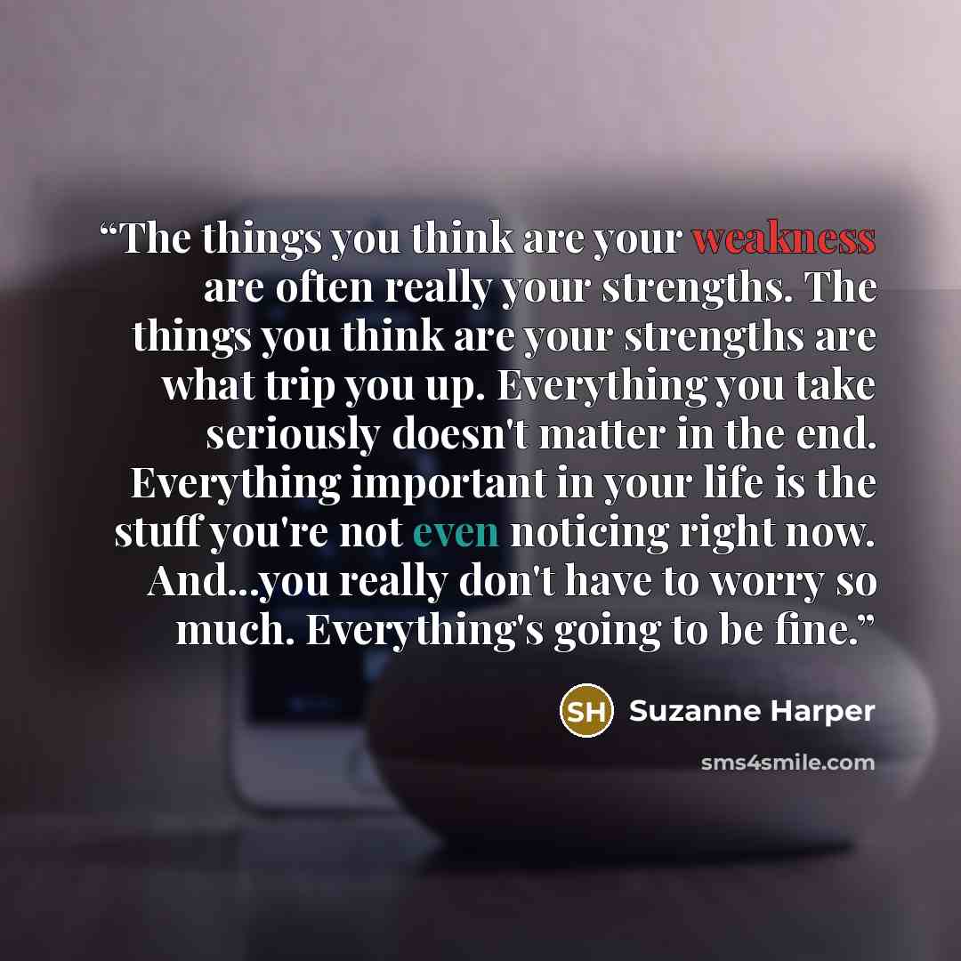 “The things you think are your weakness are often really your strengths. The things you think are your strengths are what trip you up. Everything you take seriously doesn't matter in the end. Everything important in your life is the stuff you're not even noticing right now. And...you really don't…” quote by Suzanne Harper