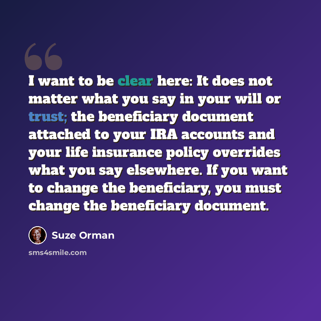 “I want to be clear here: It does not matter what you say in your will or trust; the beneficiary document attached to your IRA accounts and your life insurance policy overrides what you say elsewhere. If you want to change the beneficiary, you must change the beneficiary document.” quote by Suze Orman