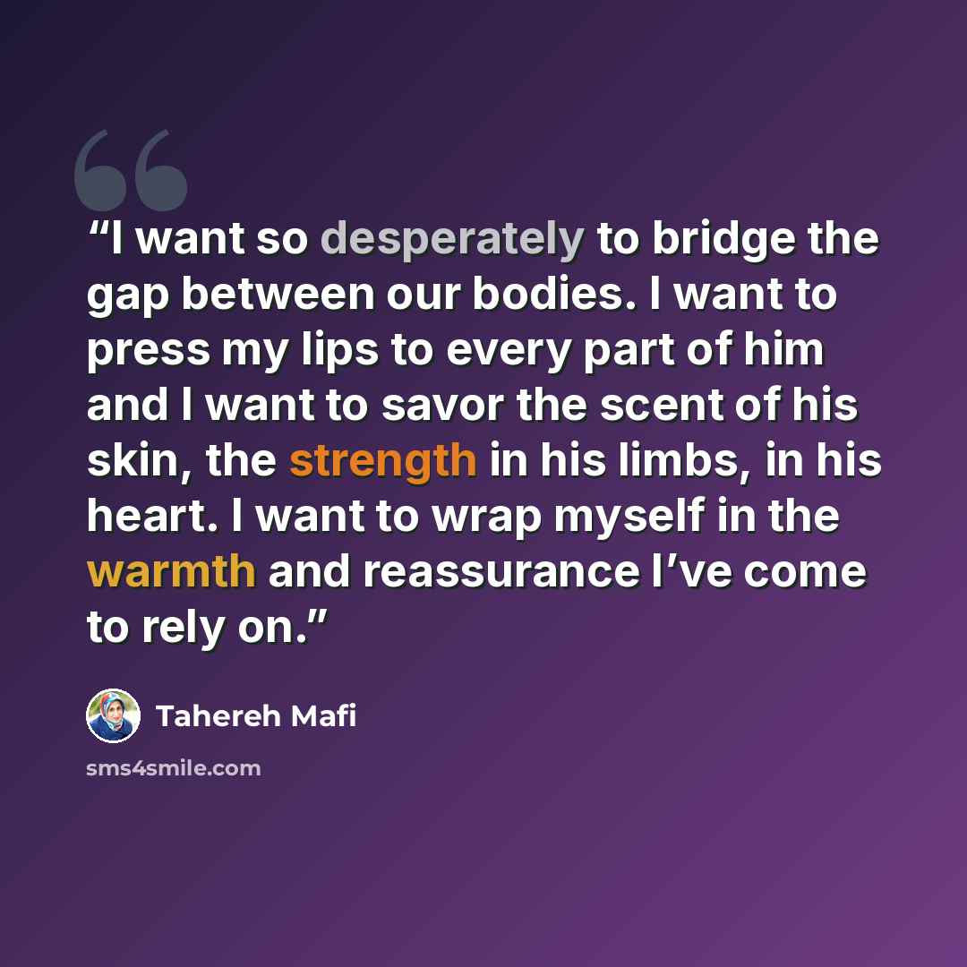 “I want so desperately to bridge the gap between our bodies. I want to press my lips to every part of him and I want to savor the scent of his skin, the strength in his limbs, in his heart. I want to wrap myself in the warmth and reassurance I’ve come to rely on.” quote by Tahereh Mafi