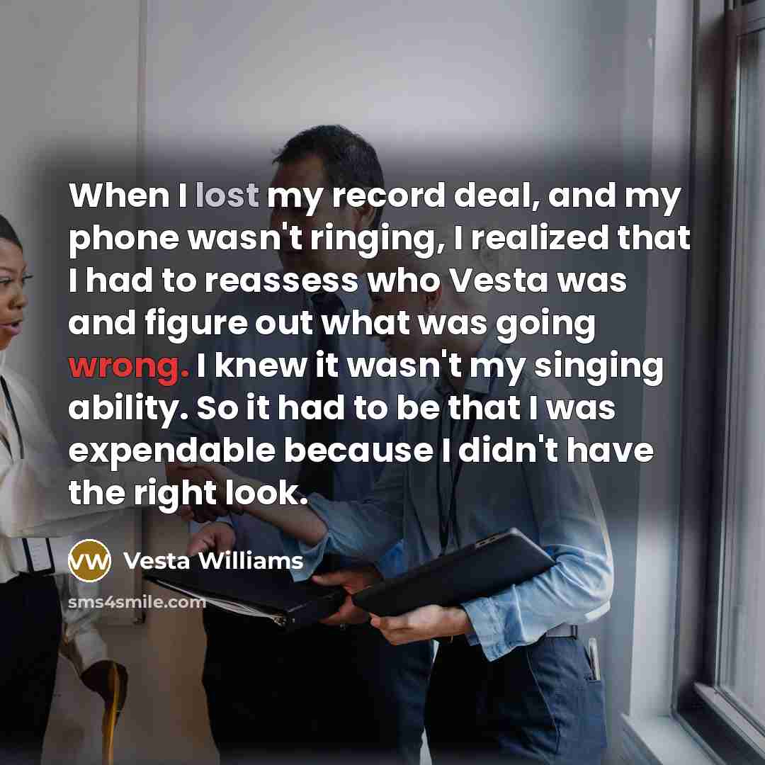 “When I lost my record deal, and my phone wasn't ringing, I realized that I had to reassess who Vesta was and figure out what was going wrong. I knew it wasn't my singing ability. So it had to be that I was expendable because I didn't have the right look.” quote by Vesta Williams
