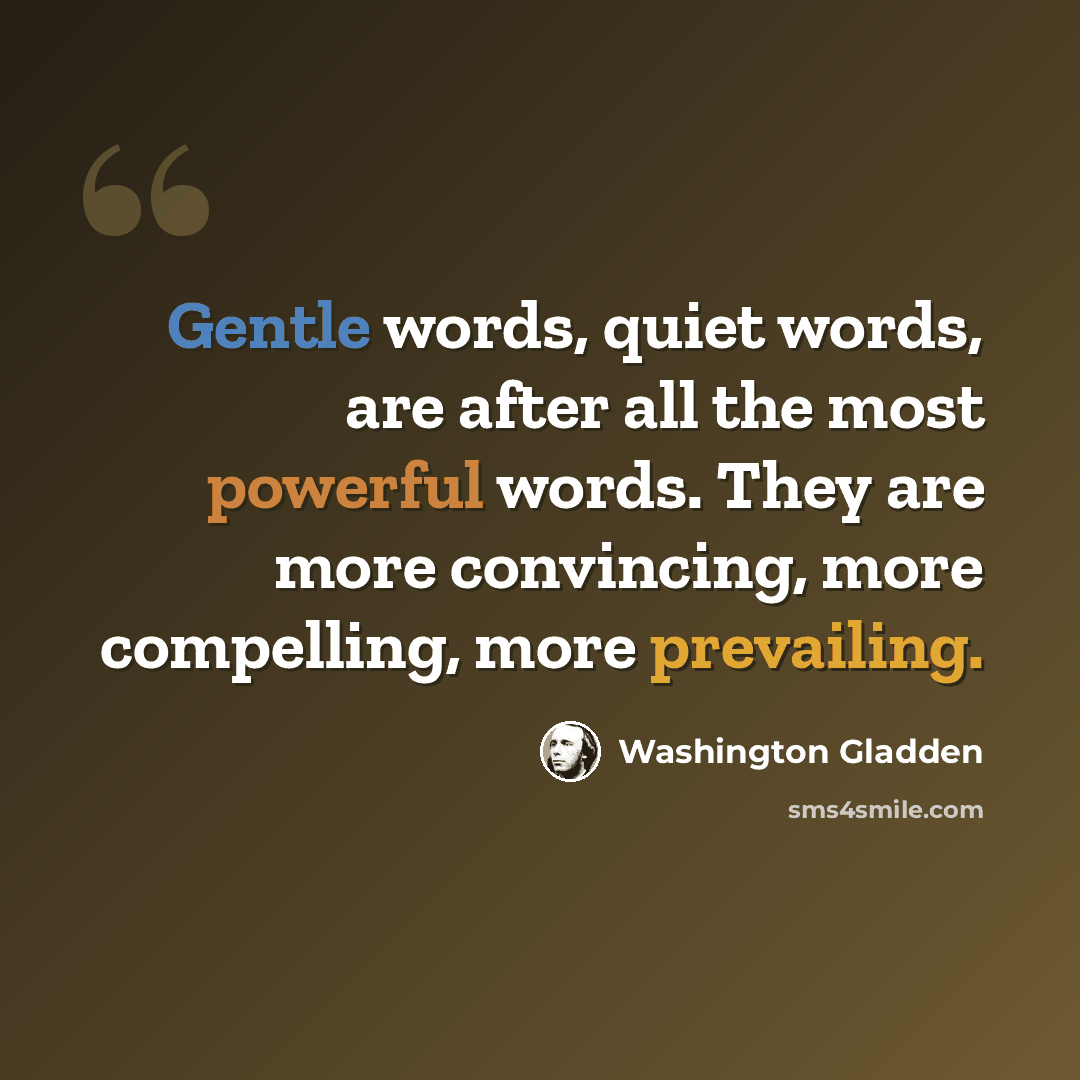“Gentle words, quiet words, are after all the most powerful words. They are more convincing, more compelling, more prevailing.” quote by Washington Gladden