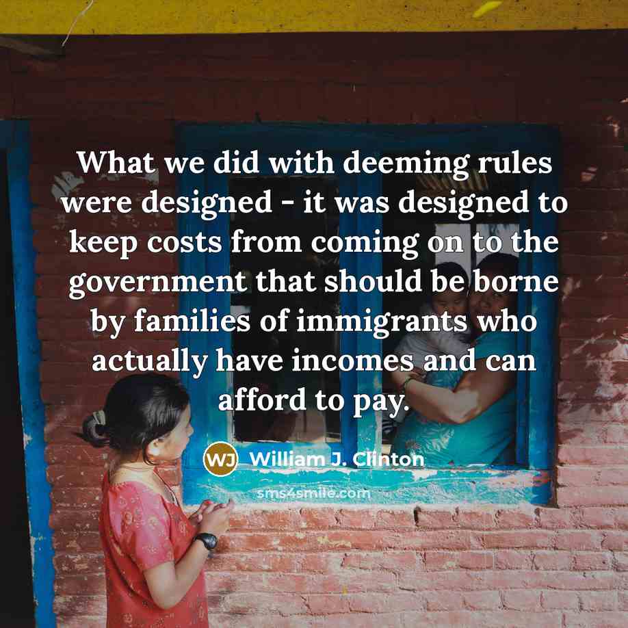 “What we did with deeming rules were designed - it was designed to keep costs from coming on to the government that should be borne by families of immigrants who actually have incomes and can afford to pay.” quote by William J. Clinton