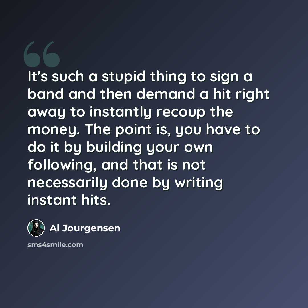 “It's such a stupid thing to sign a band and then demand a hit right away to instantly recoup the money. The point is, you have to do it by building your own following, and that is not necessarily done by writing instant hits.” quote by Al Jourgensen