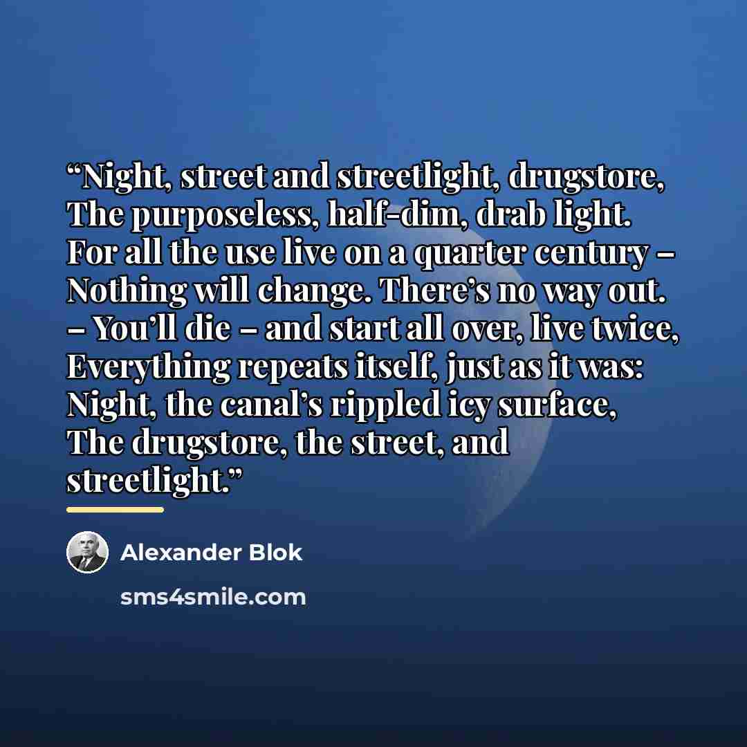 “Night, street and streetlight, drugstore, The purposeless, half-dim, drab light. For all the use live on a quarter century – Nothing will change. There’s no way out. – You’ll die – and start all over, live twice, Everything repeats itself, just as it was: Night, the canal’s rippled icy surface…” quote by Alexander Blok
