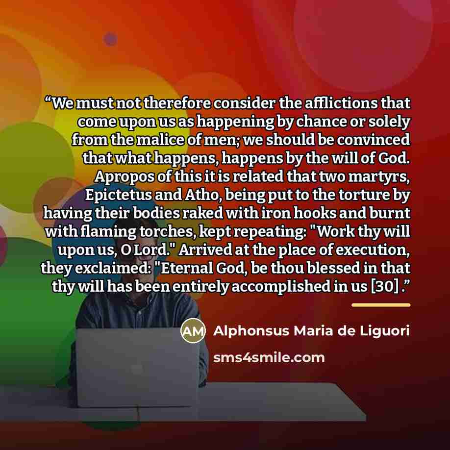 “We must not therefore consider the afflictions that come upon us as happening by chance or solely from the malice of men; we should be convinced that what happens, happens by the will of God. Apropos of this it is related that two martyrs, Epictetus and Atho, being put to the torture by having…” quote by Alphonsus Maria de Liguori