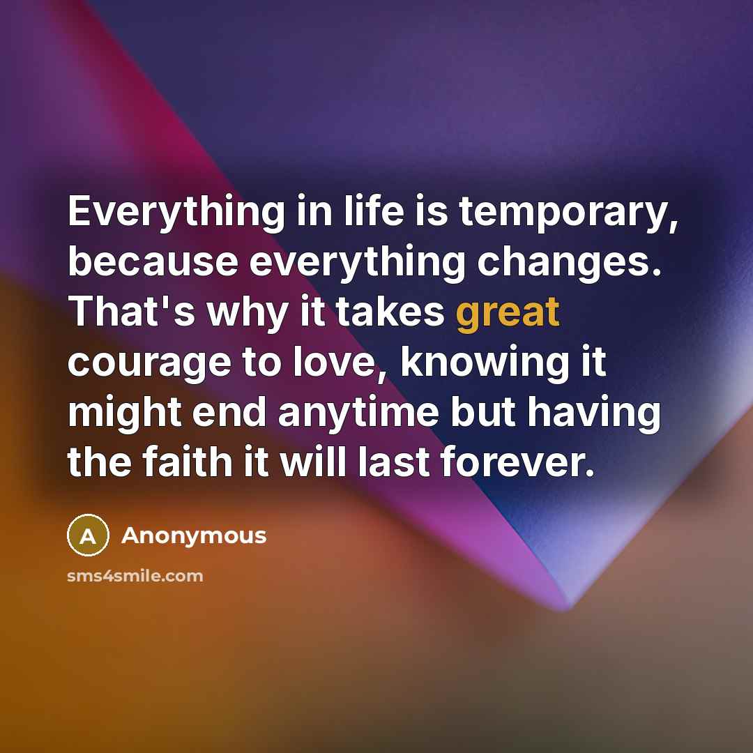 “Everything in life is temporary, because everything changes. That's why it takes great courage to love, knowing it might end anytime but having the faith it will last forever.” quote by Anonymous