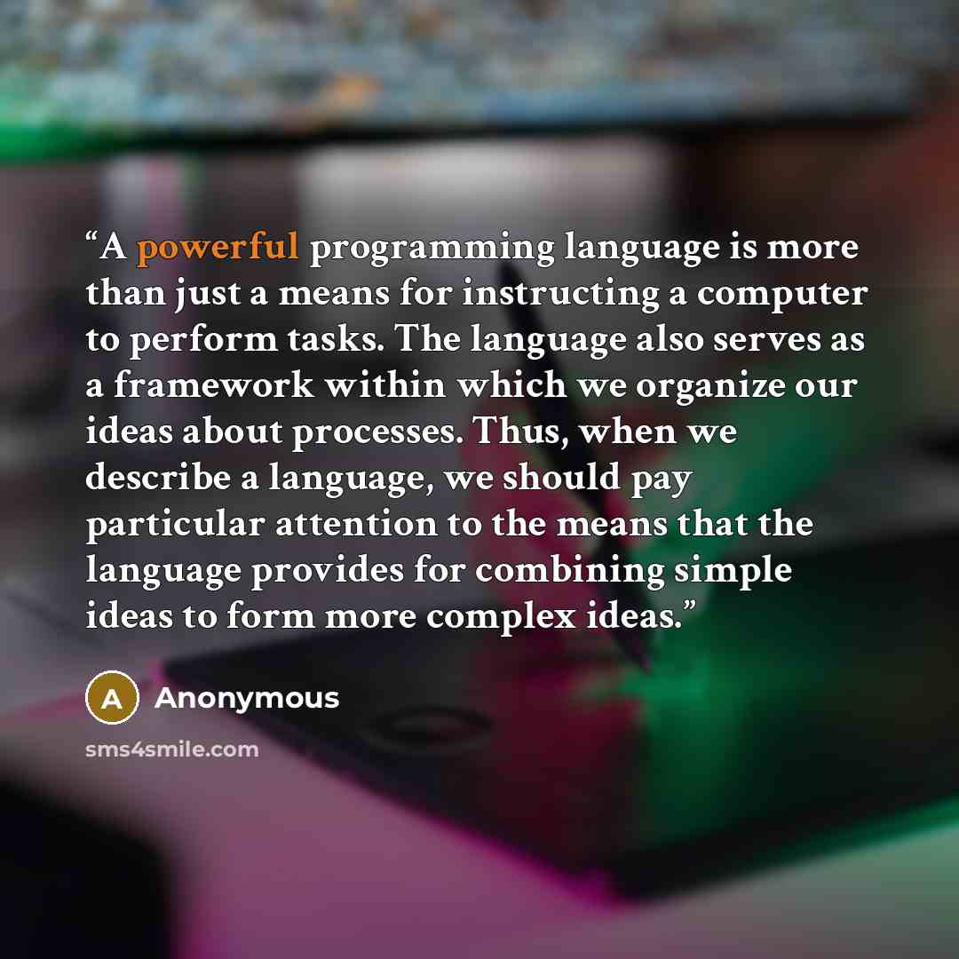 “A powerful programming language is more than just a means for instructing a computer to perform tasks. The language also serves as a framework within which we organize our ideas about processes. Thus, when we describe a language, we should pay particular attention to the means that the language…” quote by Anonymous