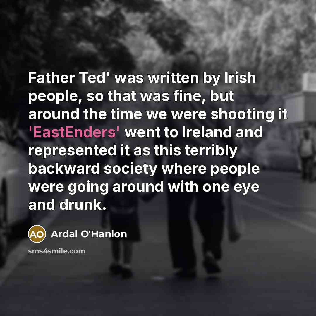“Father Ted' was written by Irish people, so that was fine, but around the time we were shooting it 'EastEnders' went to Ireland and represented it as this terribly backward society where people were going around with one eye and drunk.” quote by Ardal O'Hanlon