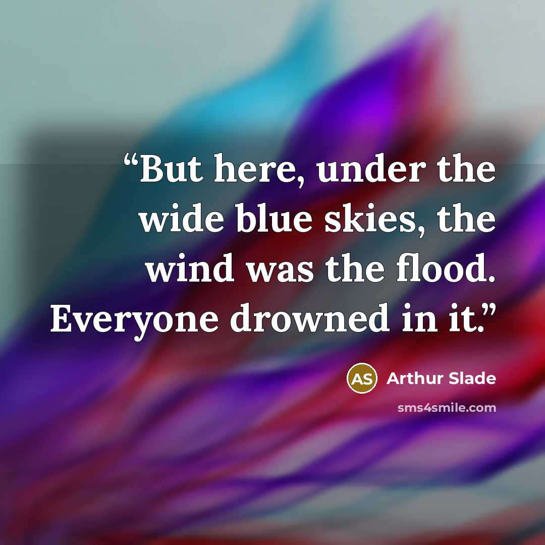 “But here, under the wide blue skies, the wind was the flood. Everyone drowned in it.” quote by Arthur Slade