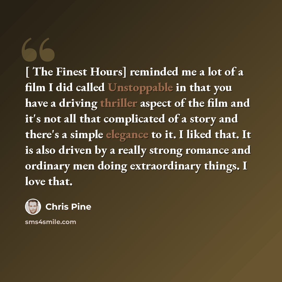 “[ The Finest Hours] reminded me a lot of a film I did called Unstoppable in that you have a driving thriller aspect of the film and it's not all that complicated of a story and there's a simple elegance to it. I liked that. It is also driven by a really strong romance and ordinary men doing…” quote by Chris Pine