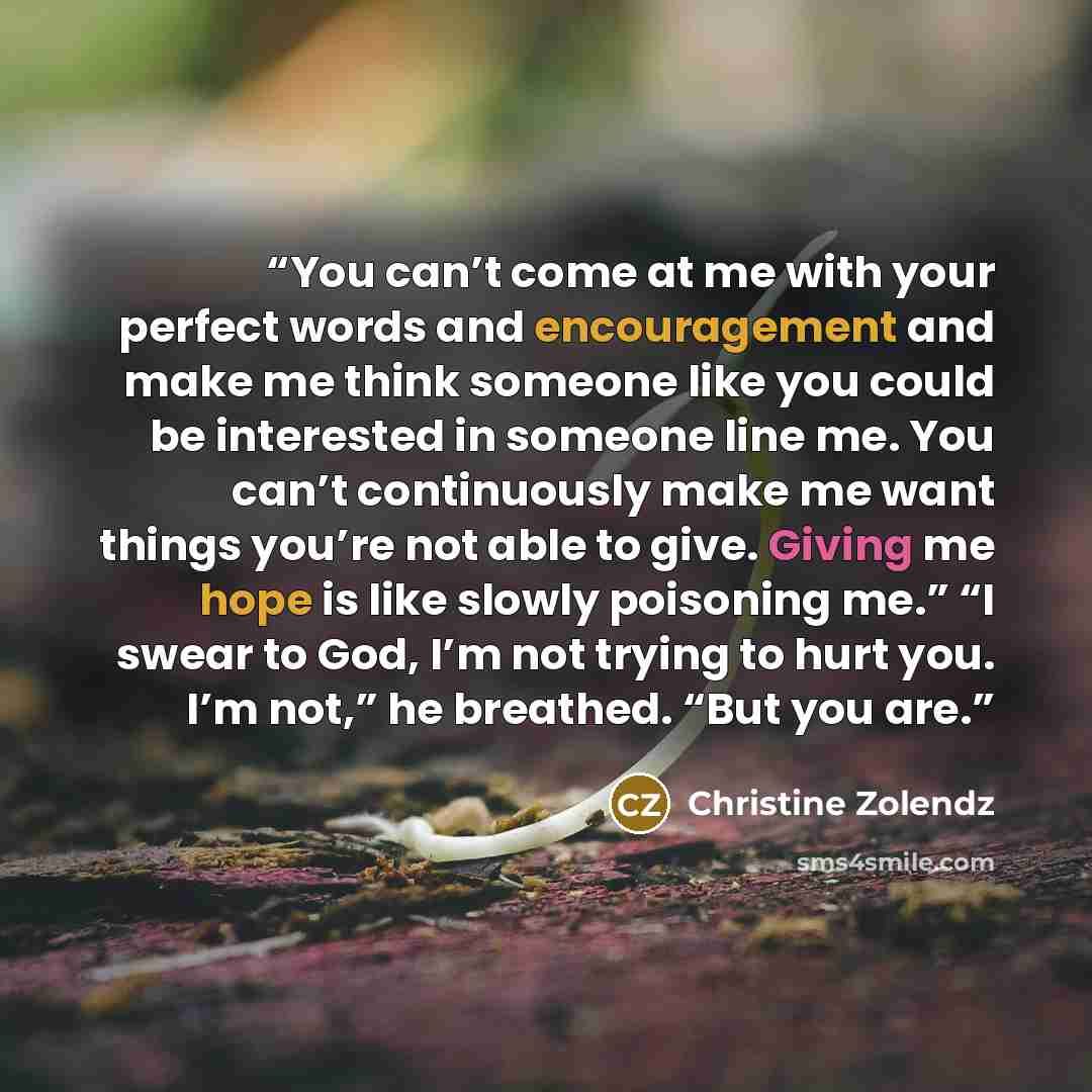 “You can’t come at me with your perfect words and encouragement and make me think someone like you could be interested in someone line me. You can’t continuously make me want things you’re not able to give. Giving me hope is like slowly poisoning me.” “I swear to God, I’m not trying to hurt you…” quote by Christine Zolendz