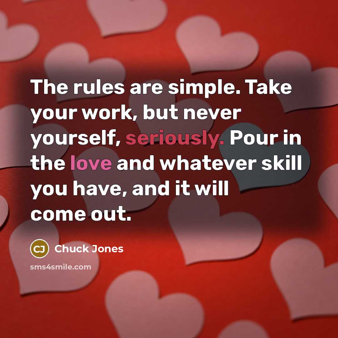 “The rules are simple. Take your work, but never yourself, seriously. Pour in the love and whatever skill you have, and it will come out.” quote by Chuck Jones