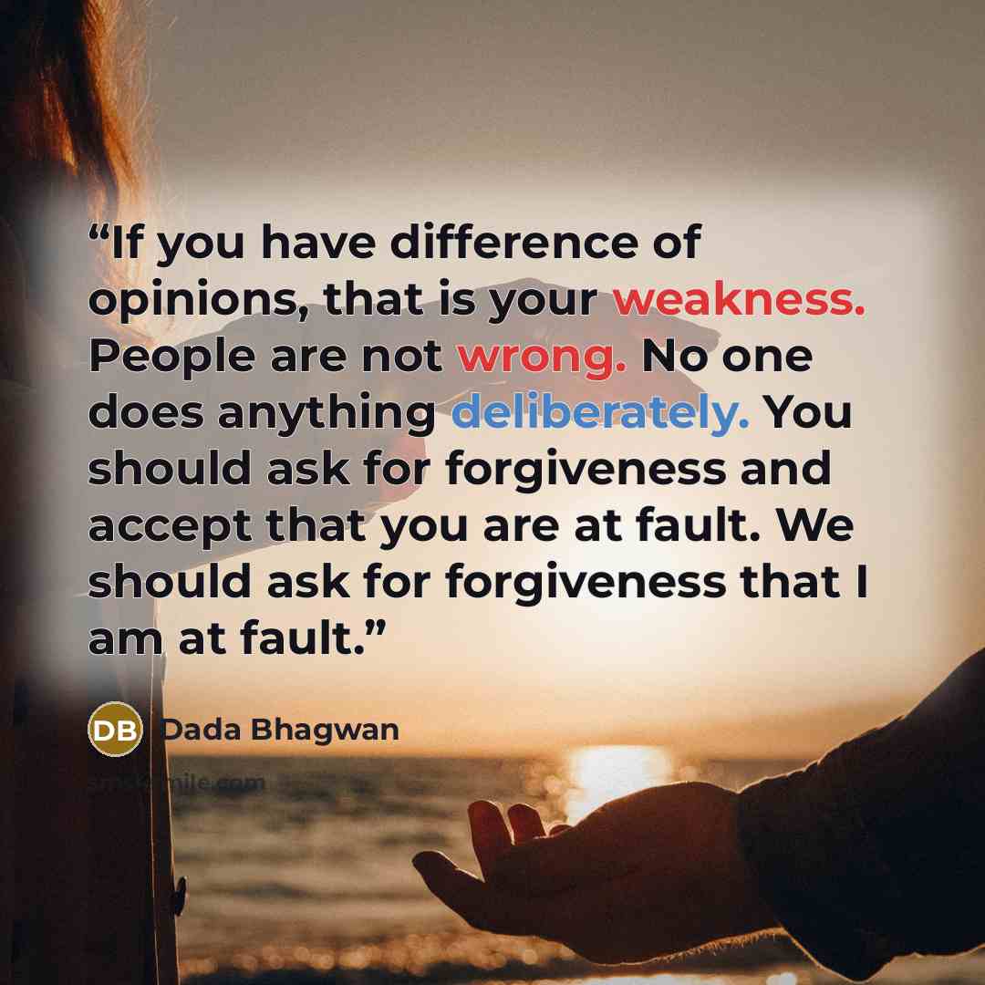 “If you have difference of opinions, that is your weakness. People are not wrong. No one does anything deliberately. You should ask for forgiveness and accept that you are at fault. We should ask for forgiveness that I am at fault.” quote by Dada Bhagwan
