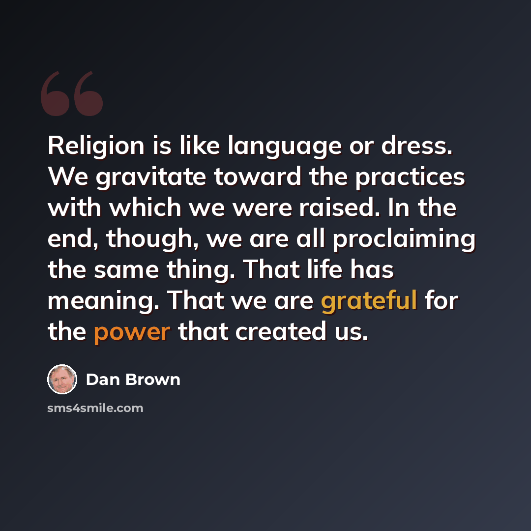 “Religion is like language or dress. We gravitate toward the practices with which we were raised. In the end, though, we are all proclaiming the same thing. That life has meaning. That we are grateful for the power that created us.” quote by Dan Brown