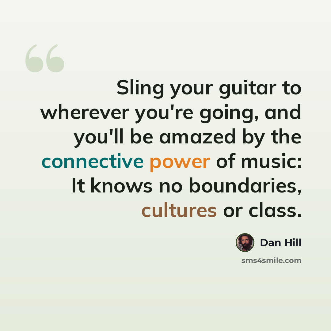 “Sling your guitar to wherever you're going, and you'll be amazed by the connective power of music: It knows no boundaries, cultures or class.” quote by Dan Hill
