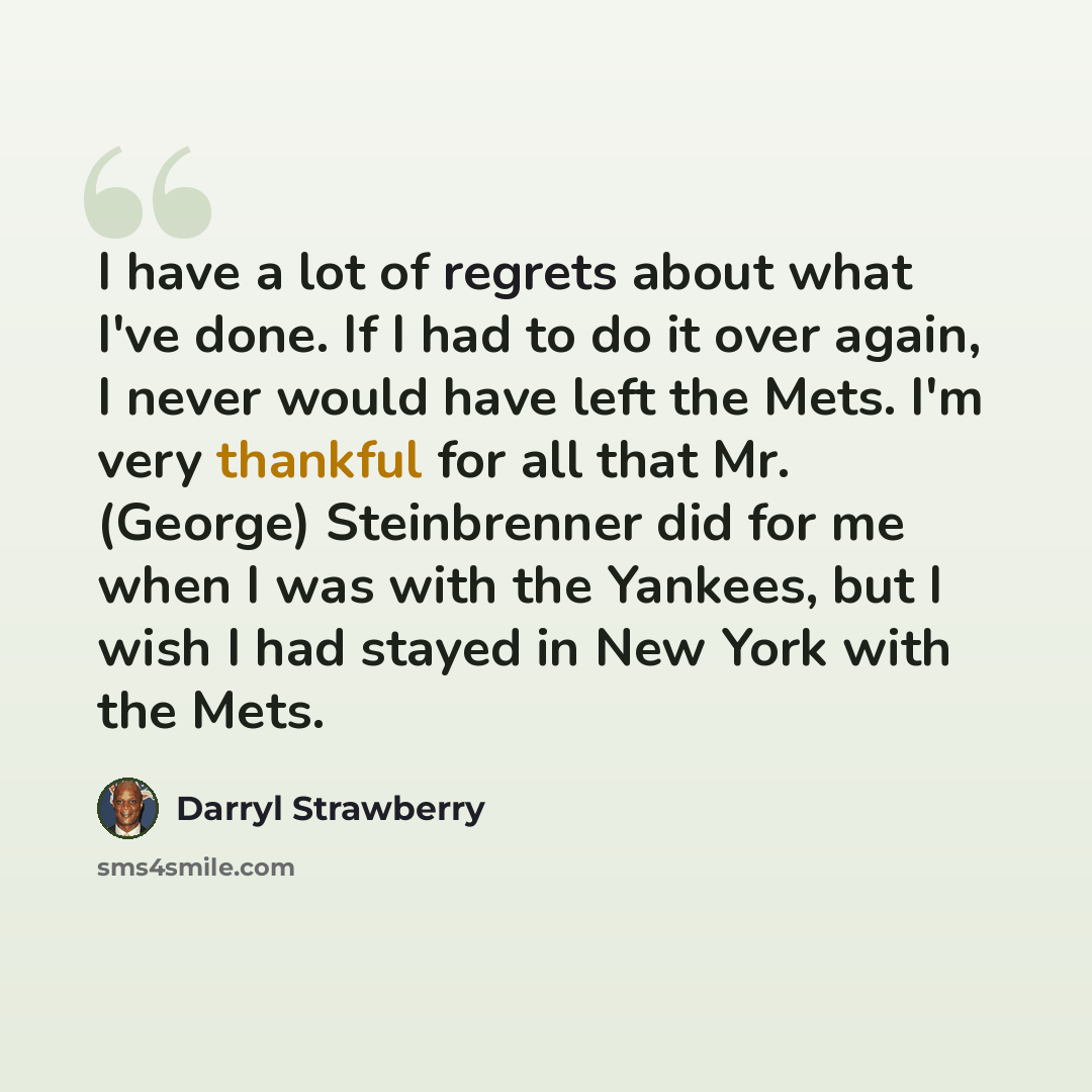 “I have a lot of regrets about what I've done. If I had to do it over again, I never would have left the Mets. I'm very thankful for all that Mr. (George) Steinbrenner did for me when I was with the Yankees, but I wish I had stayed in New York with the Mets.” quote by Darryl Strawberry