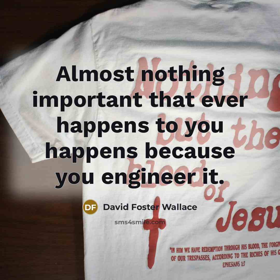“Almost nothing important that ever happens to you happens because you engineer it.” quote by David Foster Wallace