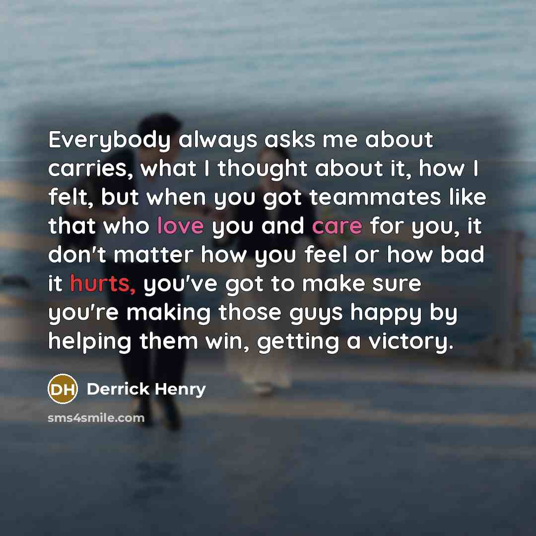 “Everybody always asks me about carries, what I thought about it, how I felt, but when you got teammates like that who love you and care for you, it don't matter how you feel or how bad it hurts, you've got to make sure you're making those guys happy by helping them win, getting a victory.” quote by Derrick Henry