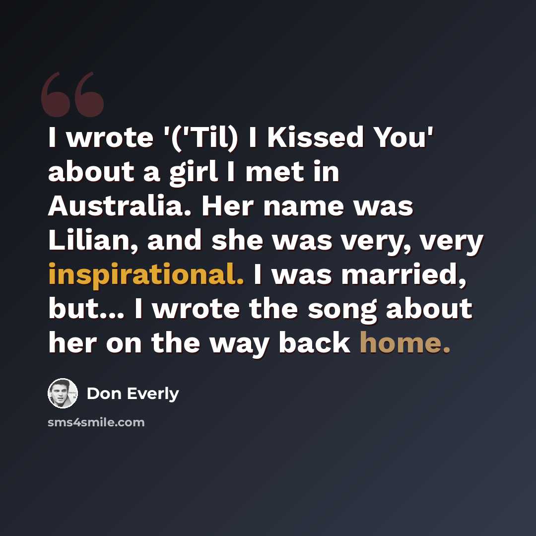 “I wrote '('Til) I Kissed You' about a girl I met in Australia. Her name was Lilian, and she was very, very inspirational. I was married, but... I wrote the song about her on the way back home.” quote by Don Everly