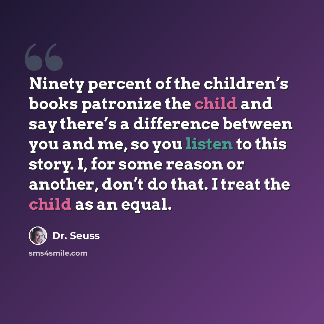 “Ninety percent of the children’s books patronize the child and say there’s a difference between you and me, so you listen to this story. I, for some reason or another, don’t do that. I treat the child as an equal.” quote by Dr. Seuss