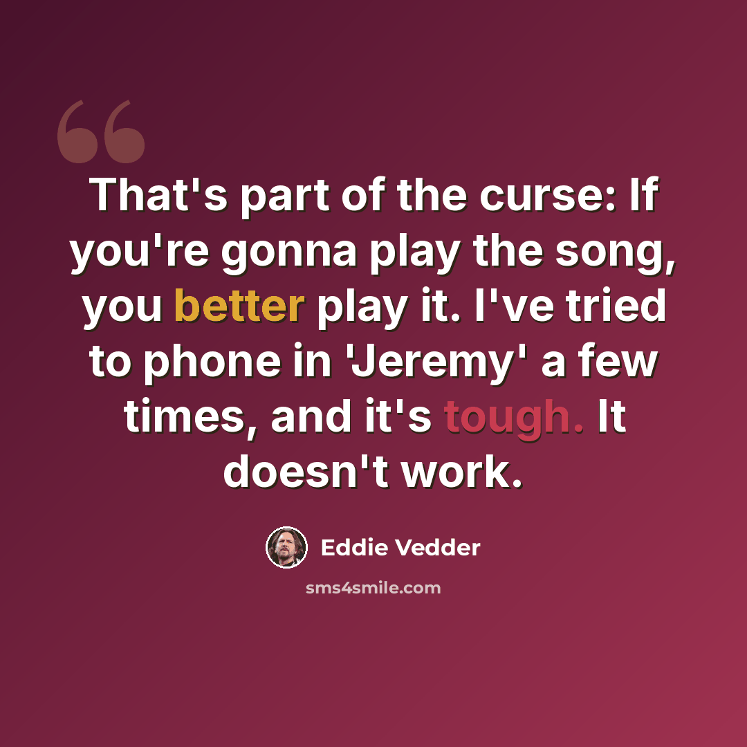 “That's part of the curse: If you're gonna play the song, you better play it. I've tried to phone in 'Jeremy' a few times, and it's tough. It doesn't work.” quote by Eddie Vedder