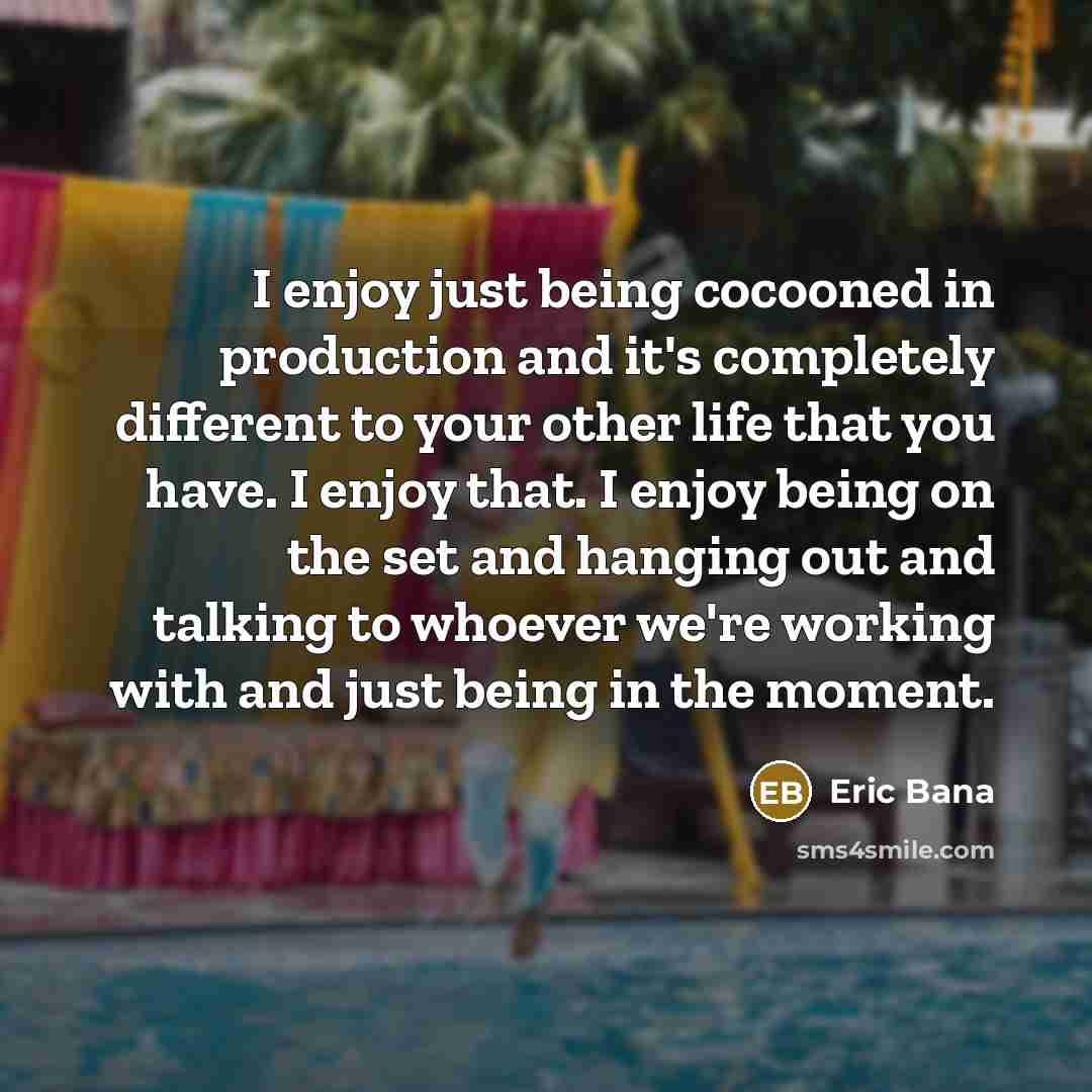 “I enjoy just being cocooned in production and it's completely different to your other life that you have. I enjoy that. I enjoy being on the set and hanging out and talking to whoever we're working with and just being in the moment.” quote by Eric Bana