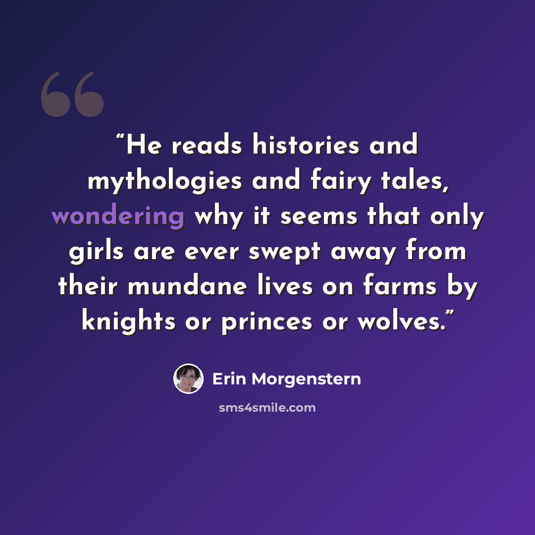 “He reads histories and mythologies and fairy tales, wondering why it seems that only girls are ever swept away from their mundane lives on farms by knights or princes or wolves.” quote by Erin Morgenstern