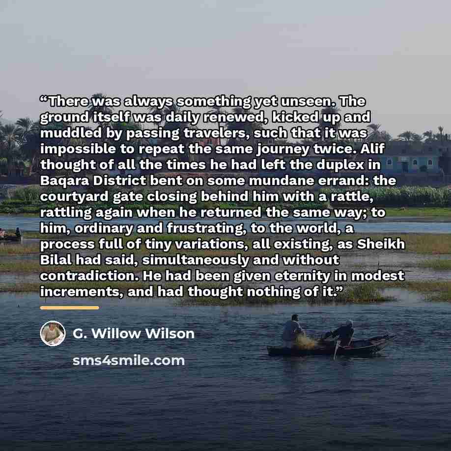 “There was always something yet unseen. The ground itself was daily renewed, kicked up and muddled by passing travelers, such that it was impossible to repeat the same journey twice. Alif thought of all the times he had left the duplex in Baqara District bent on some mundane errand: the courtyard…” quote by G. Willow Wilson