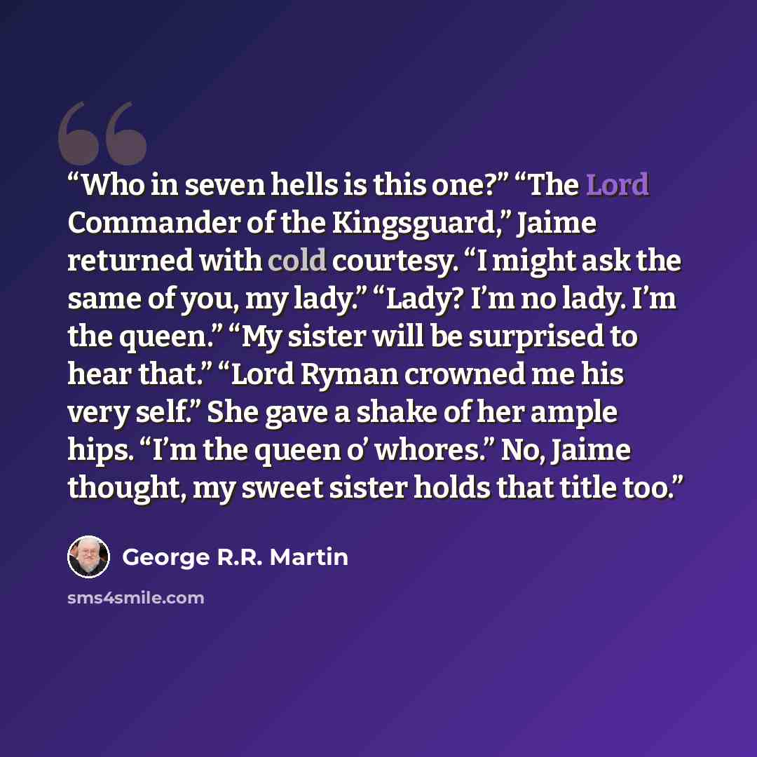 “Who in seven hells is this one?” “The Lord Commander of the Kingsguard,” Jaime returned with cold courtesy. “I might ask the same of you, my lady.” “Lady? I’m no lady. I’m the queen.” “My sister will be surprised to hear that.” “Lord Ryman crowned me his very self.” She gave a shake of her ample…” quote by George R.R. Martin