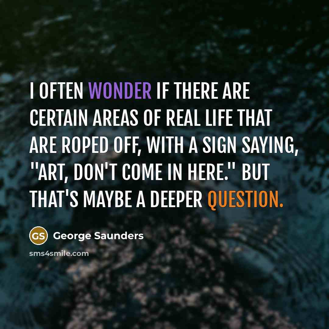“I often wonder if there are certain areas of real life that are roped off, with a sign saying, "Art, don't come in here." But that's maybe a deeper question.” quote by George Saunders
