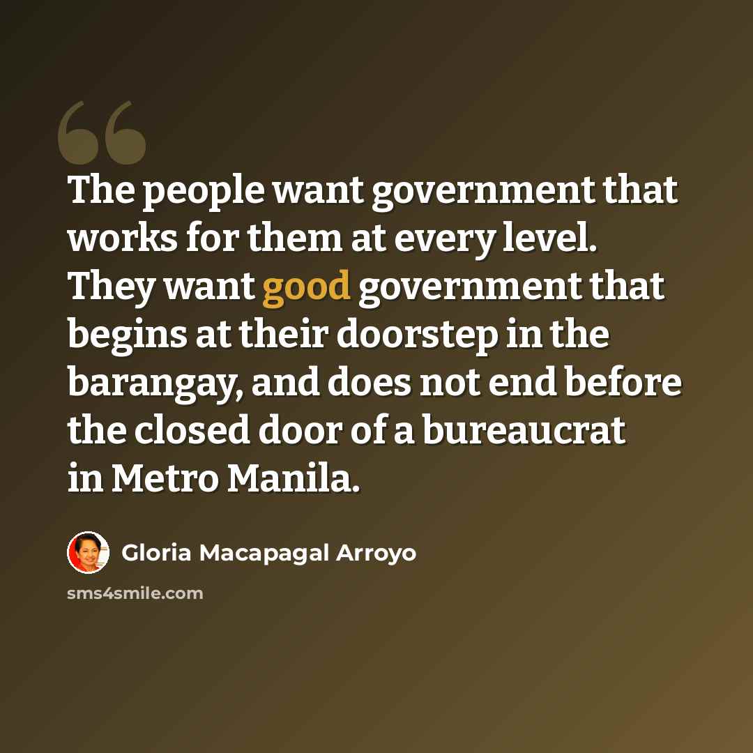 “The people want government that works for them at every level. They want good government that begins at their doorstep in the barangay, and does not end before the closed door of a bureaucrat in Metro Manila.” quote by Gloria Macapagal Arroyo