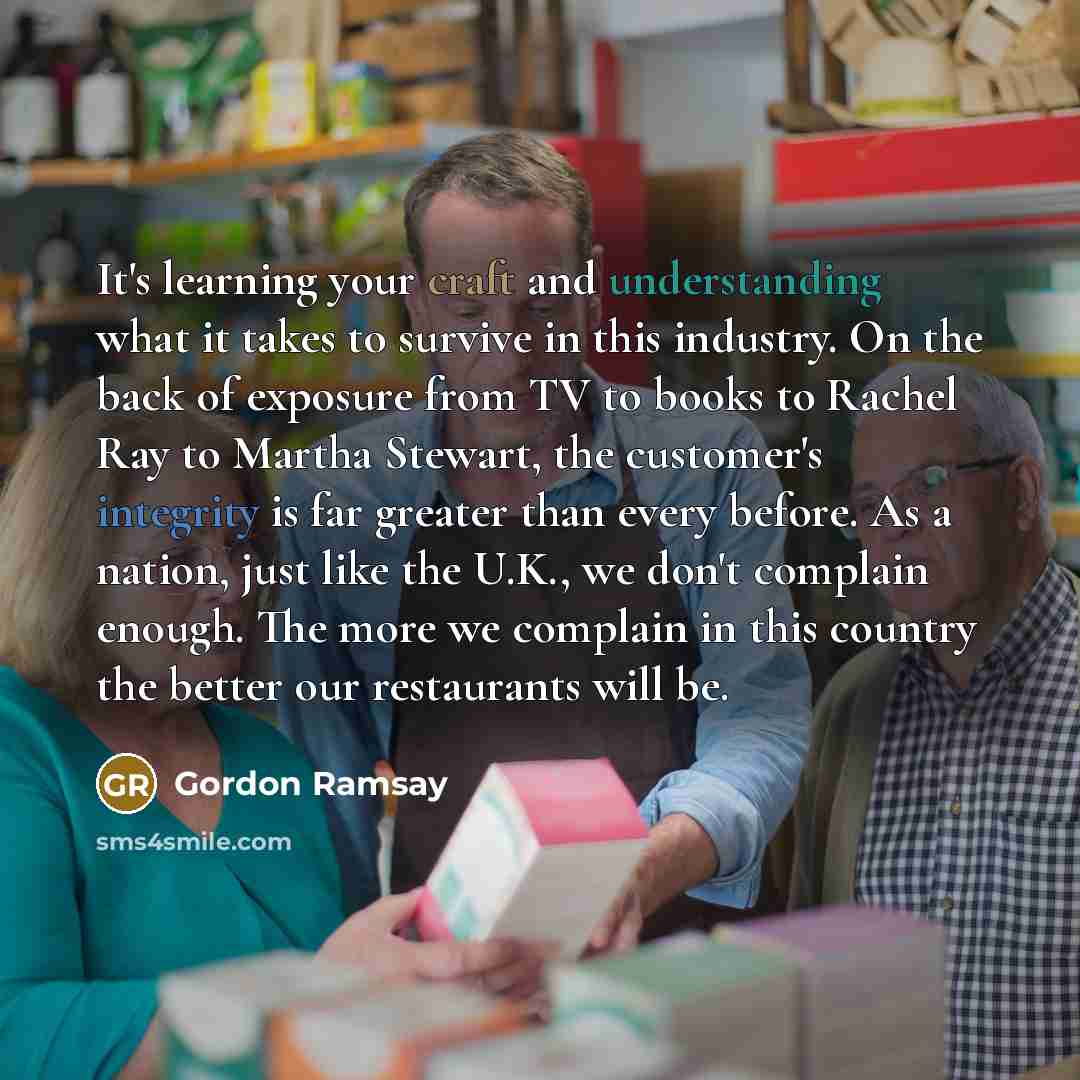 “It's learning your craft and understanding what it takes to survive in this industry. On the back of exposure from TV to books to Rachel Ray to Martha Stewart, the customer's integrity is far greater than every before. As a nation, just like the U.K., we don't complain enough. The more we complain…” quote by Gordon Ramsay