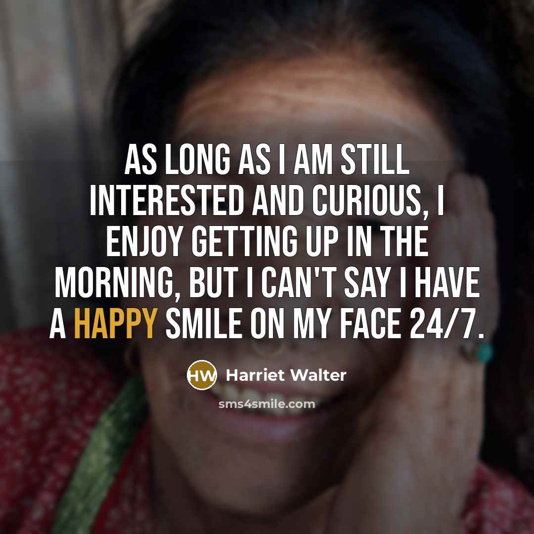 “As long as I am still interested and curious, I enjoy getting up in the morning, but I can't say I have a happy smile on my face 24/7.” quote by Harriet Walter