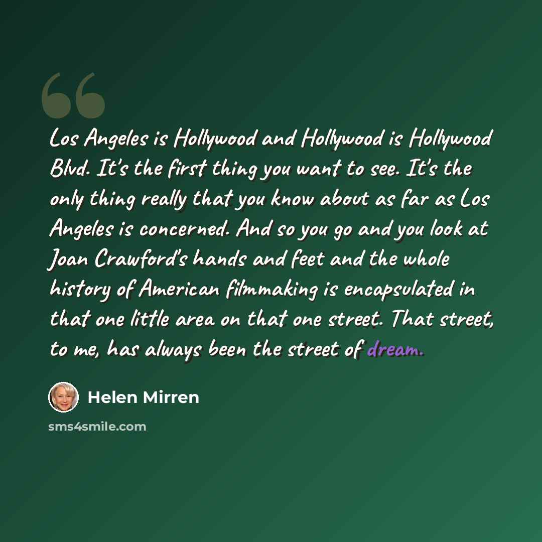 “Los Angeles is Hollywood and Hollywood is Hollywood Blvd. It's the first thing you want to see. It's the only thing really that you know about as far as Los Angeles is concerned. And so you go and you look at Joan Crawford's hands and feet and the whole history of American filmmaking is…” quote by Helen Mirren