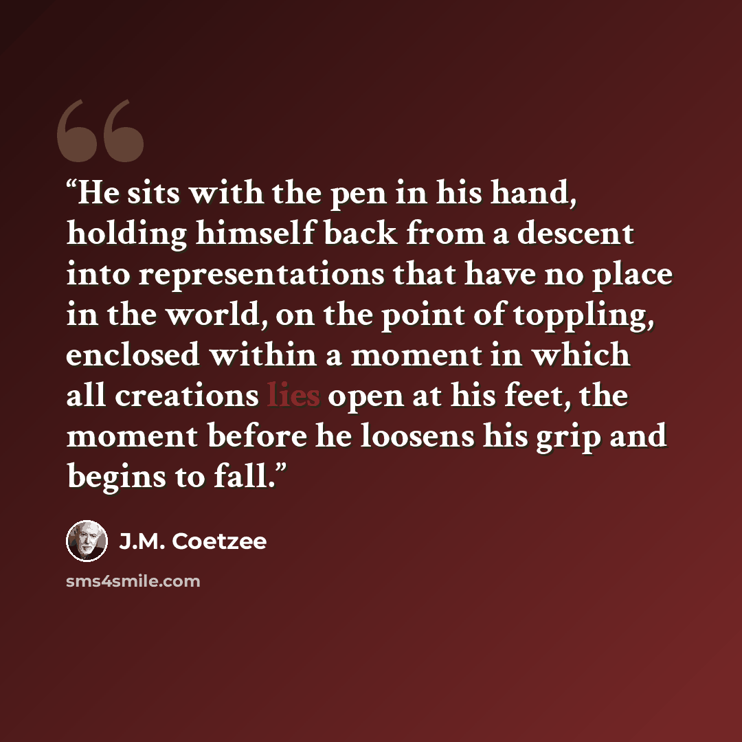 “He sits with the pen in his hand, holding himself back from a descent into representations that have no place in the world, on the point of toppling, enclosed within a moment in which all creations lies open at his feet, the moment before he loosens his grip and begins to fall.” quote by J.M. Coetzee