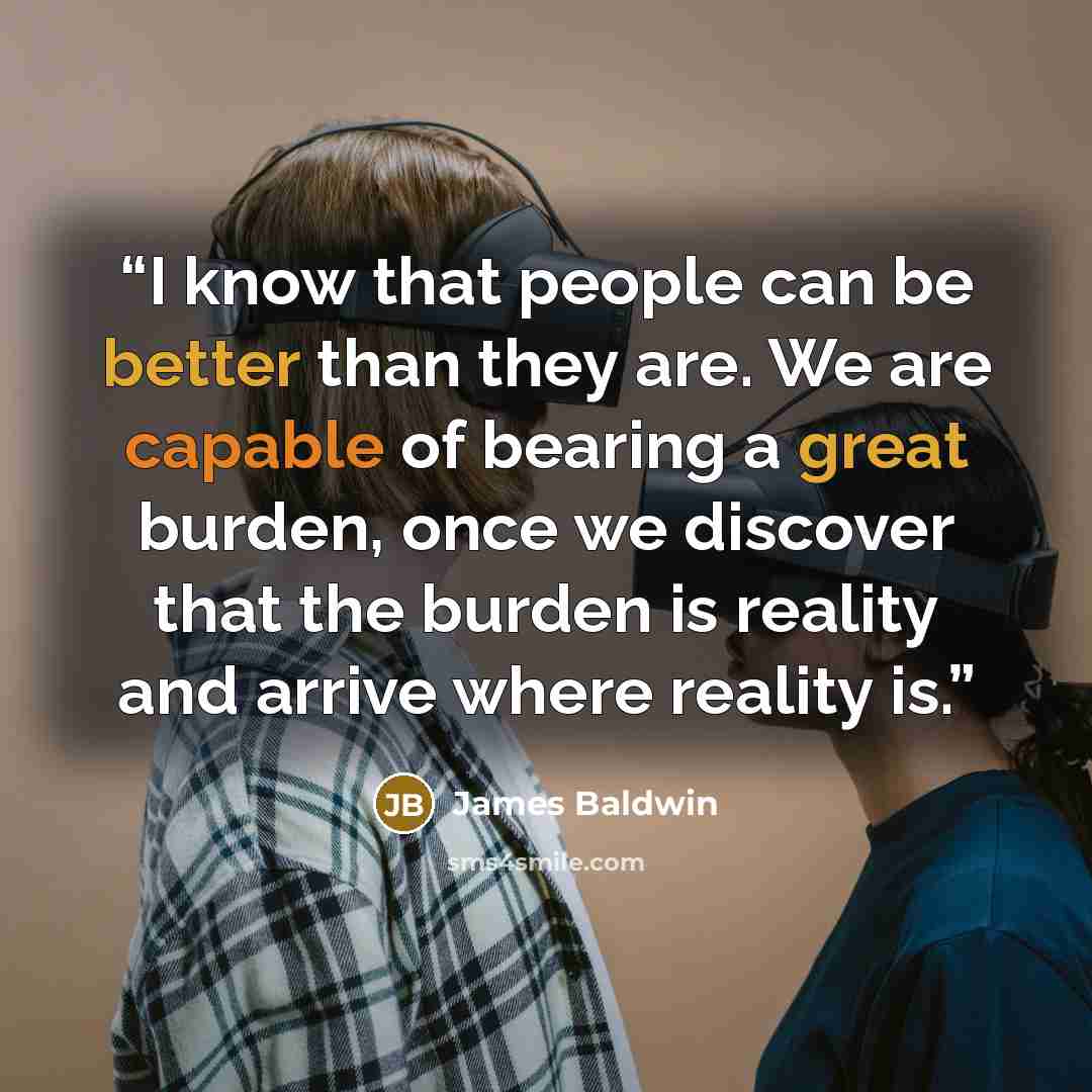 “I know that people can be better than they are. We are capable of bearing a great burden, once we discover that the burden is reality and arrive where reality is.” quote by James Baldwin