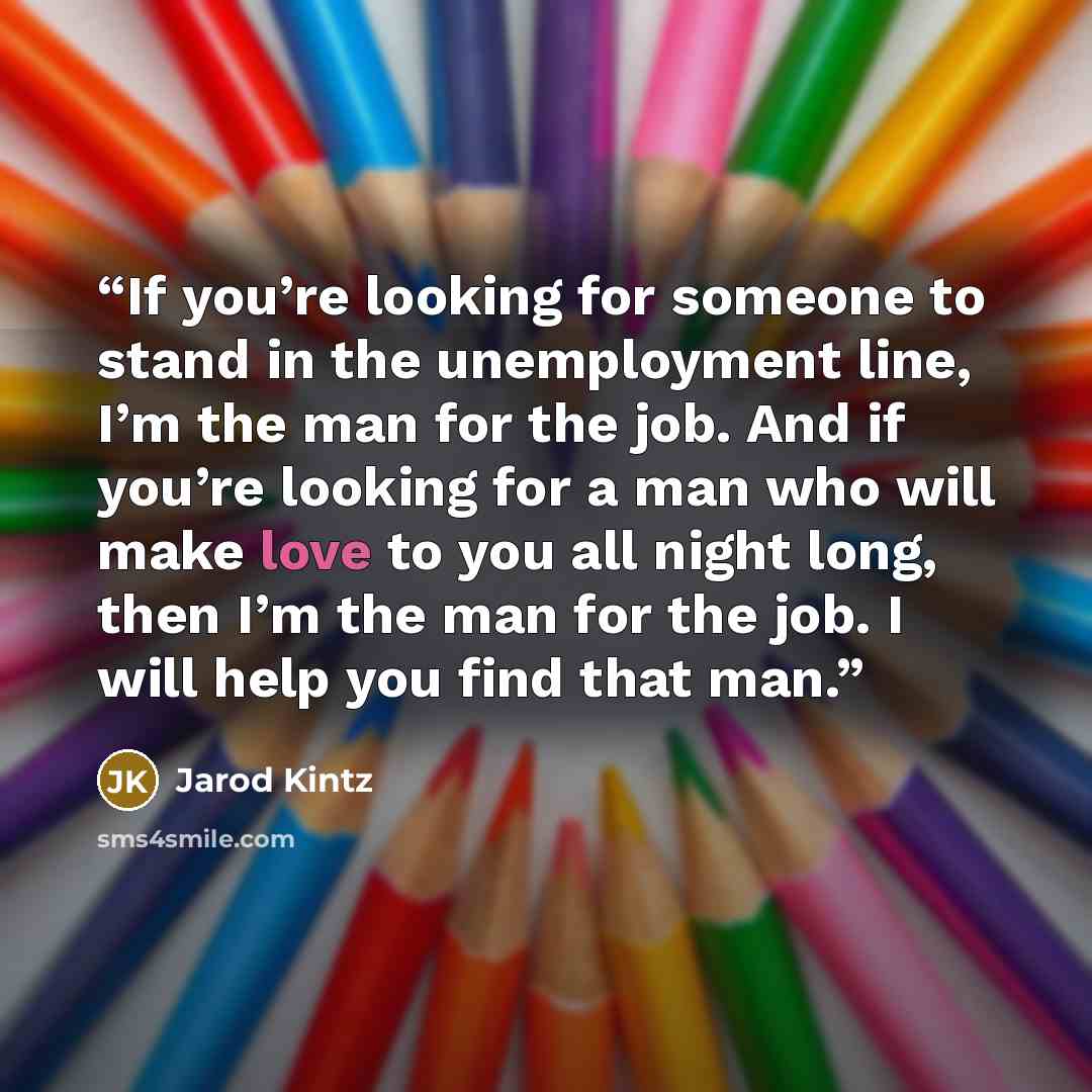 “If you’re looking for someone to stand in the unemployment line, I’m the man for the job. And if you’re looking for a man who will make love to you all night long, then I’m the man for the job. I will help you find that man.” quote by Jarod Kintz