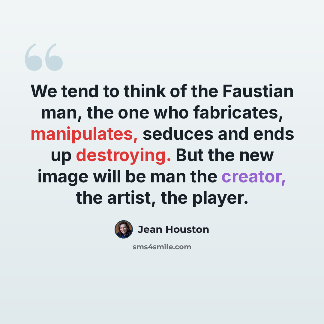 “We tend to think of the Faustian man, the one who fabricates, manipulates, seduces and ends up destroying. But the new image will be man the creator, the artist, the player.” quote by Jean Houston