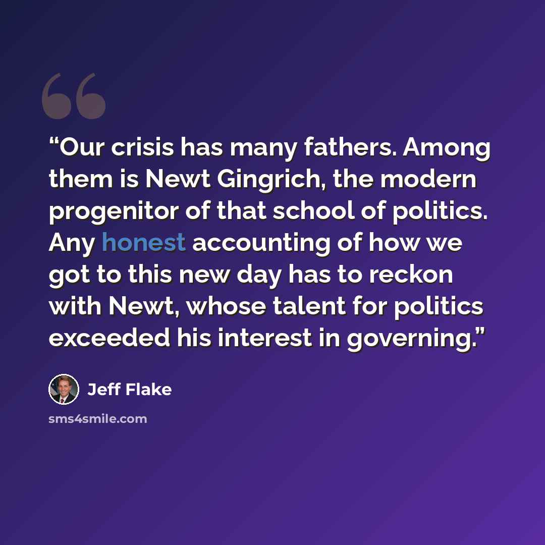 “Our crisis has many fathers. Among them is Newt Gingrich, the modern progenitor of that school of politics. Any honest accounting of how we got to this new day has to reckon with Newt, whose talent for politics exceeded his interest in governing.” quote by Jeff Flake