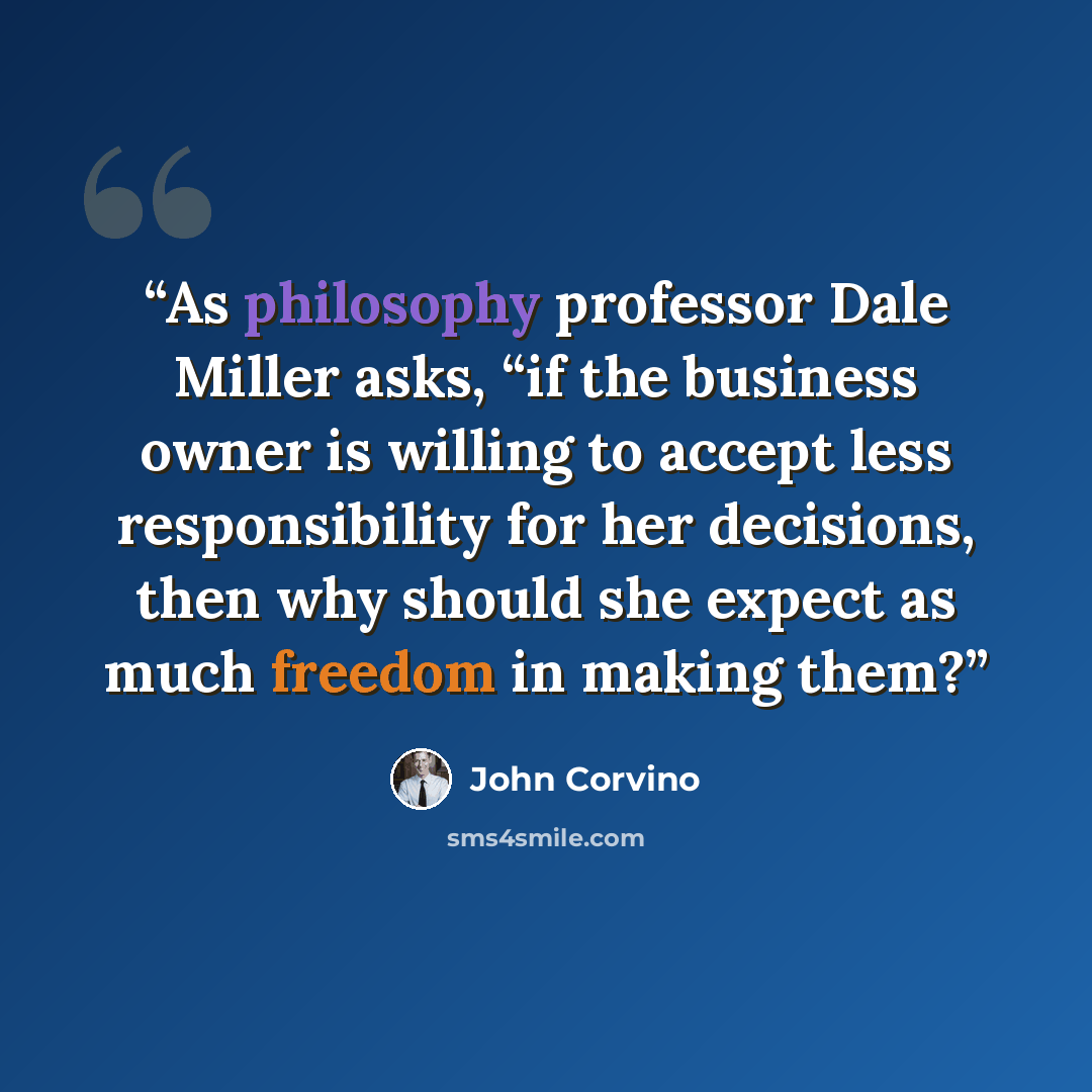 “As philosophy professor Dale Miller asks, “if the business owner is willing to accept less responsibility for her decisions, then why should she expect as much freedom in making them?” quote by John Corvino