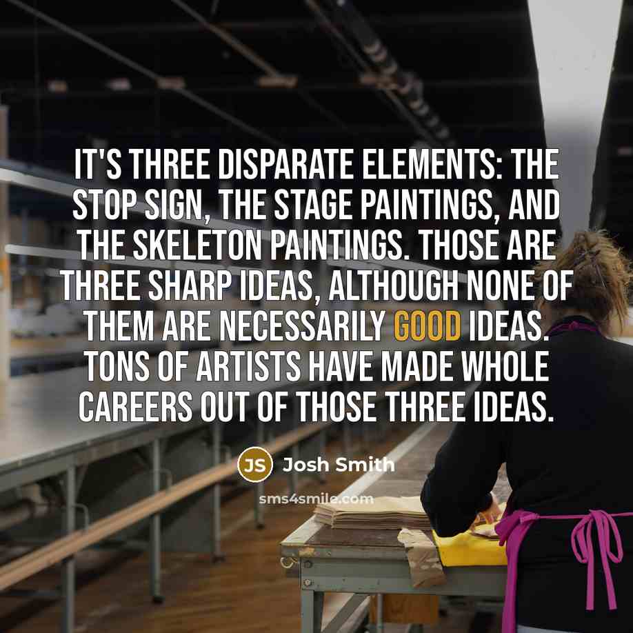 “It's three disparate elements: the stop sign, the stage paintings, and the skeleton paintings. Those are three sharp ideas, although none of them are necessarily good ideas. Tons of artists have made whole careers out of those three ideas.” quote by Josh Smith