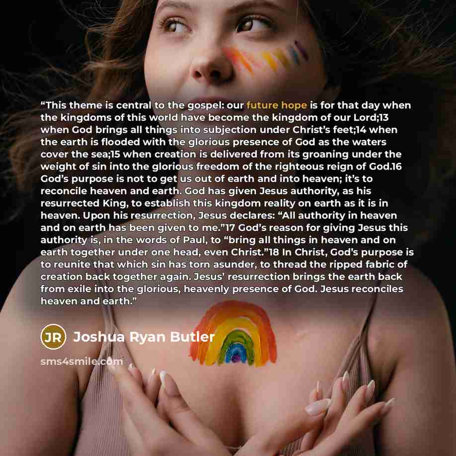 “This theme is central to the gospel: our future hope is for that day when the kingdoms of this world have become the kingdom of our Lord;13 when God brings all things into subjection under Christ’s feet;14 when the earth is flooded with the glorious presence of God as the waters cover the sea;15…” quote by Joshua Ryan Butler