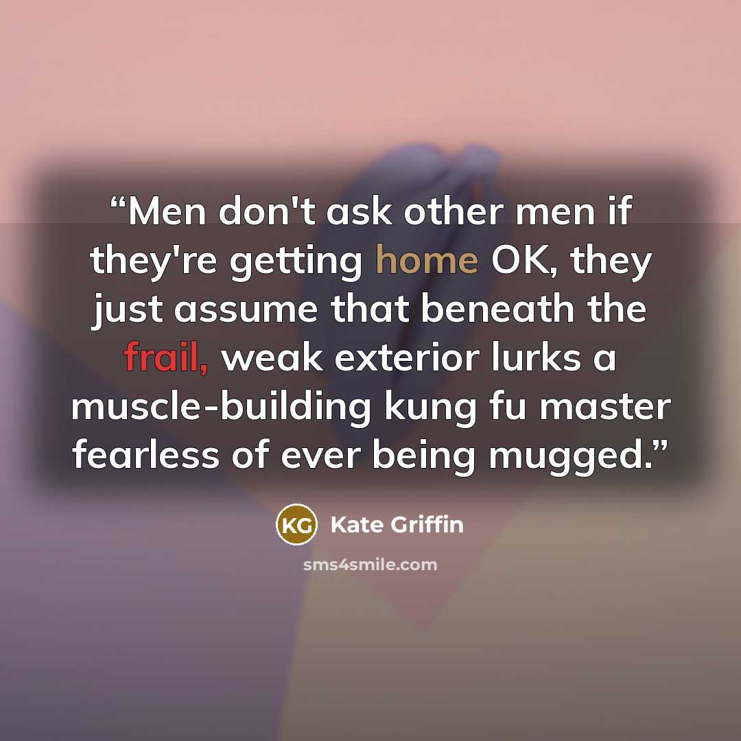 “Men don't ask other men if they're getting home OK, they just assume that beneath the frail, weak exterior lurks a muscle-building kung fu master fearless of ever being mugged.” quote by Kate Griffin