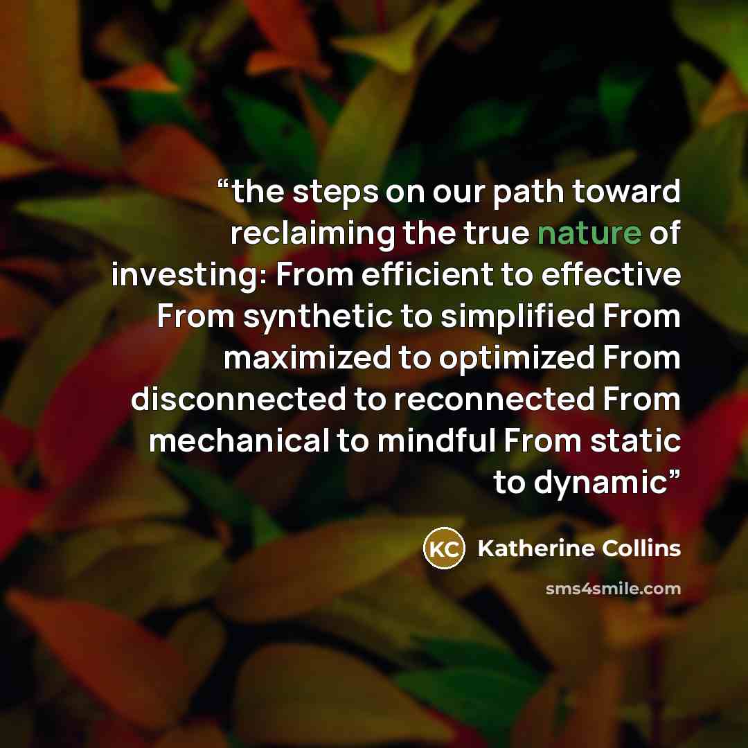 “the steps on our path toward reclaiming the true nature of investing: From efficient to effective From synthetic to simplified From maximized to optimized From disconnected to reconnected From mechanical to mindful From static to dynamic” quote by Katherine Collins