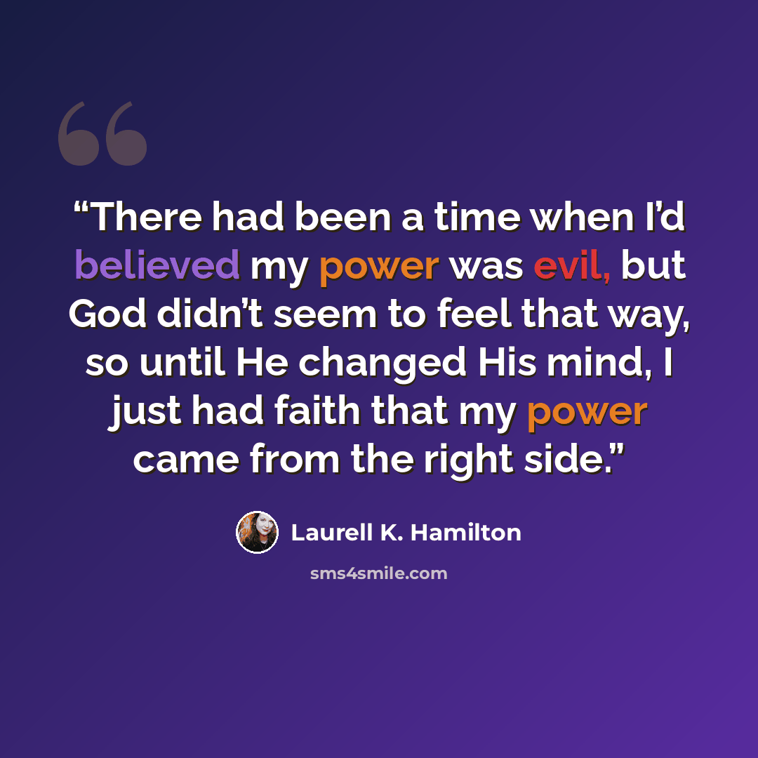 “There had been a time when I’d believed my power was evil, but God didn’t seem to feel that way, so until He changed His mind, I just had faith that my power came from the right side.” quote by Laurell K. Hamilton
