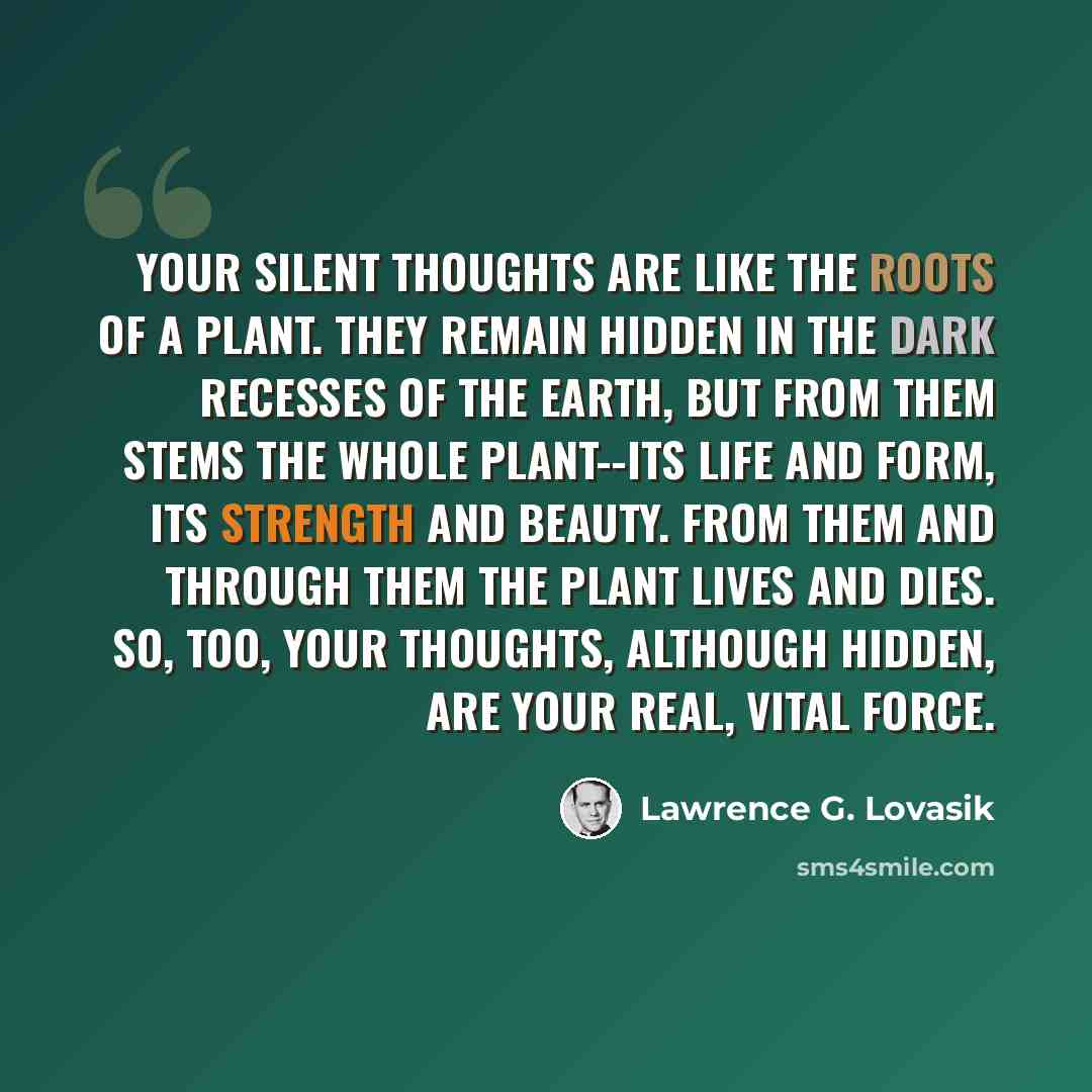 “Your silent thoughts are like the roots of a plant. They remain hidden in the dark recesses of the earth, but from them stems the whole plant--its life and form, its strength and beauty. From them and through them the plant lives and dies. So, too, your thoughts, although hidden, are your real…” quote by Lawrence G. Lovasik