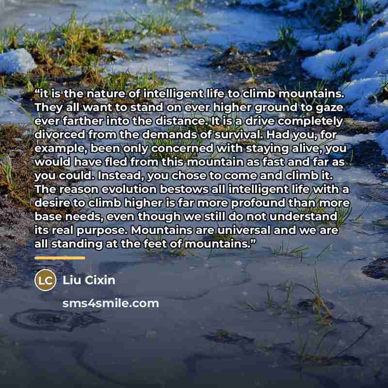 “it is the nature of intelligent life to climb mountains. They all want to stand on ever higher ground to gaze ever farther into the distance. It is a drive completely divorced from the demands of survival. Had you, for example, been only concerned with staying alive, you would have fled from this…” quote by Liu Cixin