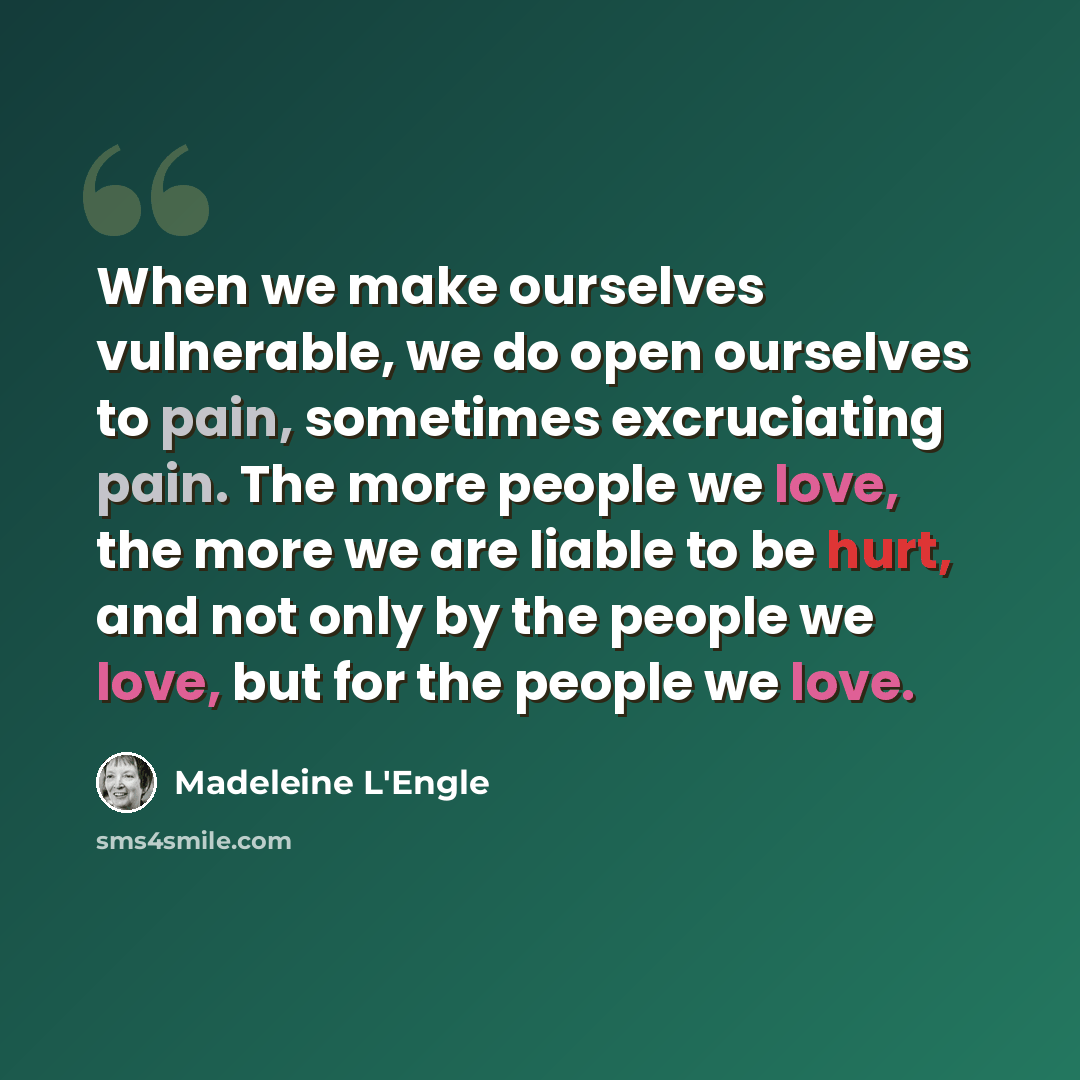 “When we make ourselves vulnerable, we do open ourselves to pain, sometimes excruciating pain. The more people we love, the more we are liable to be hurt, and not only by the people we love, but for the people we love.” quote by Madeleine L'Engle