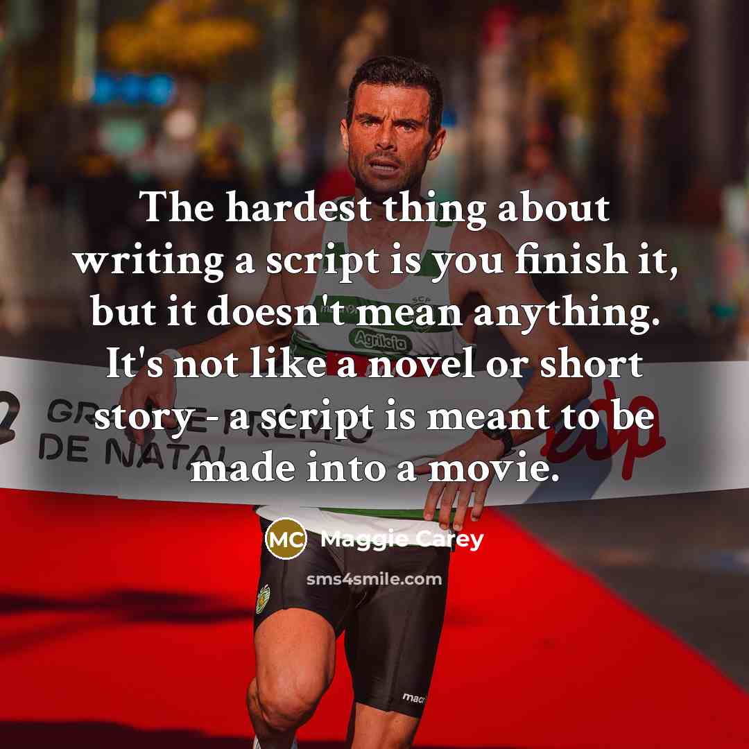 “The hardest thing about writing a script is you finish it, but it doesn't mean anything. It's not like a novel or short story - a script is meant to be made into a movie.” quote by Maggie Carey