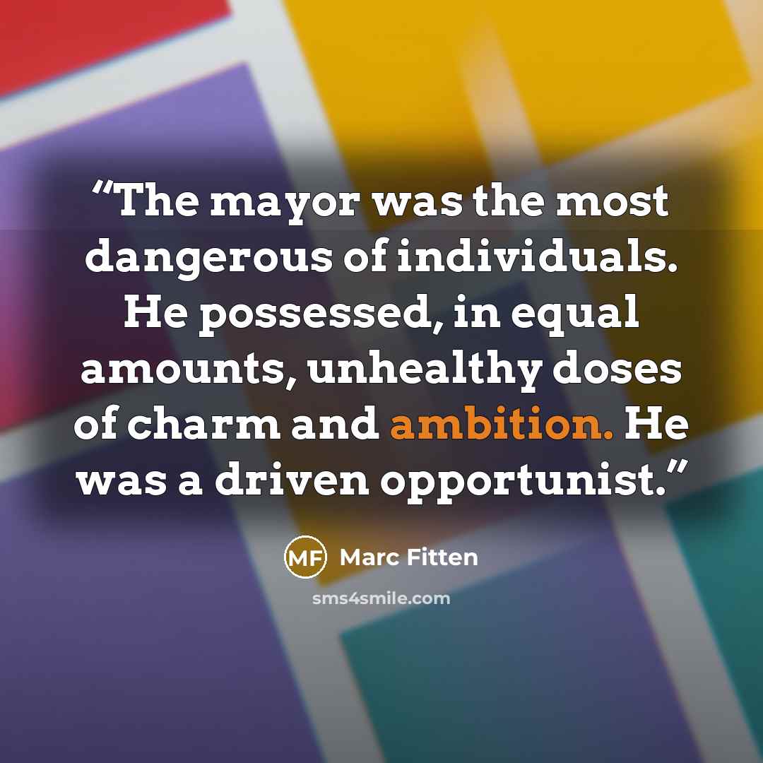 “The mayor was the most dangerous of individuals. He possessed, in equal amounts, unhealthy doses of charm and ambition. He was a driven opportunist.” quote by Marc Fitten